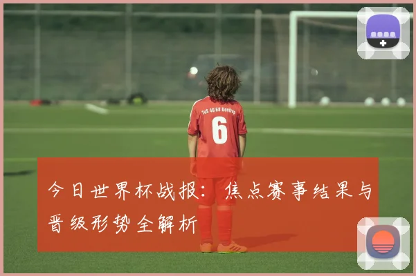 今日世界杯战报：焦点赛事结果与晋级形势全解析