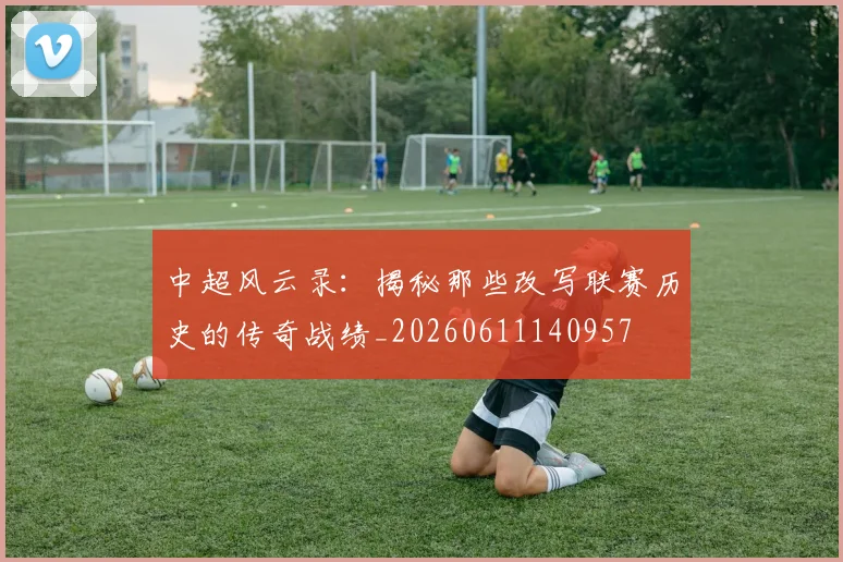 中超风云录：揭秘那些改写联赛历史的传奇战绩_20260611140957
