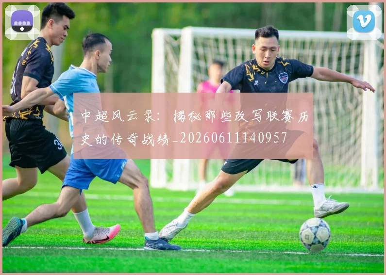 中超风云录：揭秘那些改写联赛历史的传奇战绩_20260611140957