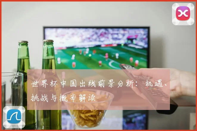 世界杯中国出线前景分析：机遇、挑战与概率解读
