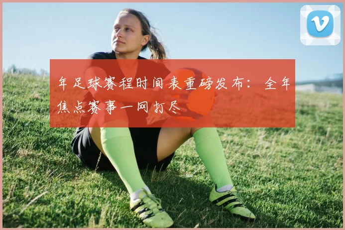 年足球赛程时间表重磅发布:全年焦点赛事一网打尽
