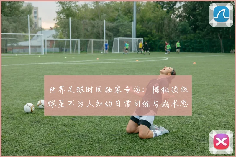 世界足球时间独家专访：揭秘顶级球星不为人知的日常训练与战术思考