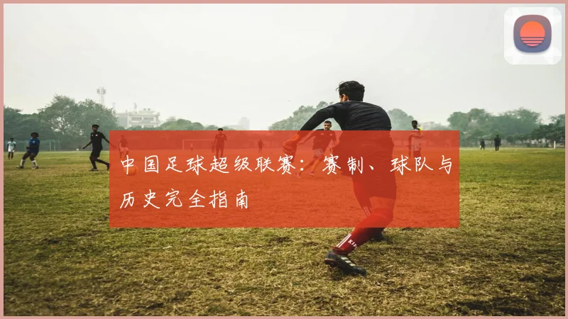 中国足球超级联赛：赛制、球队与历史完全指南