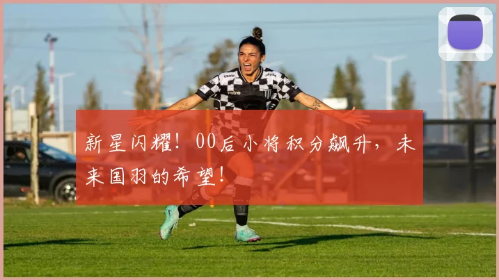 新星闪耀！00后小将积分飙升，未来国羽的希望！