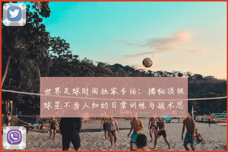 世界足球时间独家专访：揭秘顶级球星不为人知的日常训练与战术思考